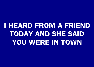 I HEARD FROM A FRIEND
TODAY AND SHE SAID
YOU WERE IN TOWN