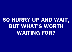 SO HURRY UP AND WAIT,

BUT WHATS WORTH
WAITING FOR?