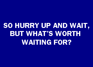 SO HURRY UP AND WAIT,

BUT WHATS WORTH
WAITING FOR?
