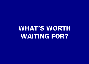 WHATS WORTH

WAITING FOR?