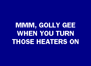 MMM, GOLLY GEE
WHEN YOU TURN
THOSE HEATERS 0N