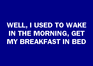 WELL, I USED TO WAKE
IN THE MORNING, GET
MY BREAKFAST IN BED