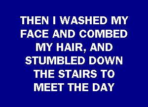 THEN I WASHED MY
FACE AND COMBED
MY HAIR, AND
STUMBLED DOWN
THE STAIRS TO
MEET THE DAY
