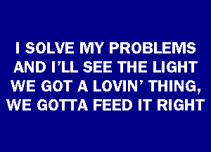 I SOLVE MY PROBLEMS
AND VLL SEE THE LIGHT
WE GOT A LOVIW THING,
WE GOTTA FEED IT RIGHT