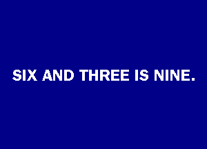 SIX AND THREE IS NINE.