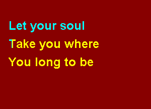 Let your soul
Take you where

You long to be