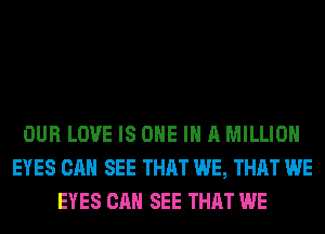 OUR LOVE IS ONE IN A MILLION
EYES CAN SEE THAT WE, THAT WE
EYES CAN SEE THAT WE