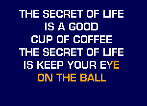 THE SECRET OF LIFE
IS A GOOD
CUP 0F COFFEE
THE SECRET OF LIFE
IS KEEP YOUR EYE
ON THE BALL