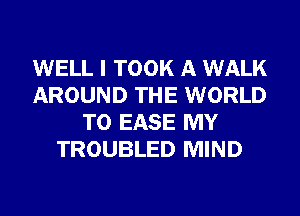 WELL I TOOK A WALK
AROUND THE WORLD
T0 EASE MY
TROUBLED MIND