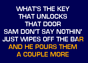 WHATS THE KEY
THAT UNLOCKS
THAT DOOR
SAM DON'T SAY NOTHIN'
JUST WIPES OFF THE BAR
AND HE POURS THEM
A COUPLE MORE