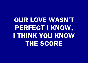 OUR LOVE WASNT
PERFECT I KNOW,

I THINK YOU KNOW
THE SCORE