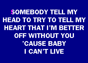 SOMEBODY TELL MY
HEAD TO TRY TO TELL MY
HEART THAT PM BE'ITER

OFF WITHOUT YOU
CAUSE BABY
I CANT LIVE