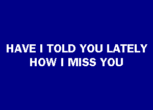 HAVE I TOLD YOU LATELY

HOW I MISS YOU