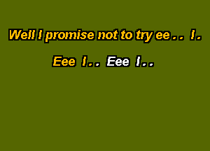 Well I promise not to try ee . . I.

Eee !.. Eee 1..