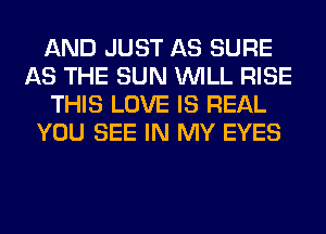 AND JUST AS SURE
AS THE SUN WILL RISE
THIS LOVE IS REAL
YOU SEE IN MY EYES