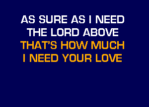 AS SURE AS I NEED
THE LORD ABOVE
THATS HOW MUCH
I NEED YOUR LOVE