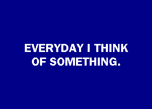 EVERYDAY I THINK

OF SOMETHING.