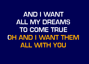AND I WANT
ALL MY DREAMS
TO COME TRUE
0H AND I WANT THEM
ALL WITH YOU