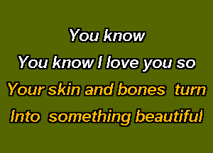 You know
You know I love you so

Your skin and bones tum

Into something beautiful