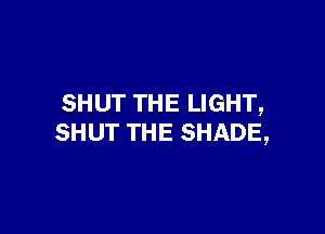 SHUT THE LIGHT,

SHUT THE SHADE,