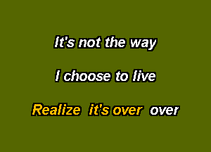 It's not the way

Ichoose to live

Realize it's over over