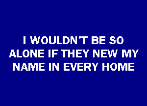 I WOULDNT BE SO
ALONE IF THEY NEW MY
NAME IN EVERY HOME