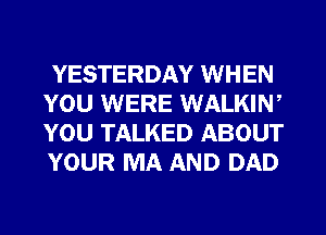 YESTERDAY WHEN
YOU WERE WALKIW
YOU TALKED ABOUT
YOUR MA AND DAD