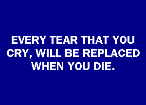 EVERY TEAR THAT YOU
CRY, WILL BE REPLACED
WHEN YOU DIE.
