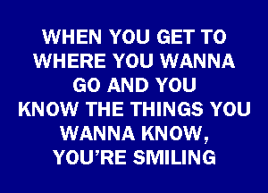 WHEN YOU GET TO
WHERE YOU WANNA
GO AND YOU
KNOW THE THINGS YOU
WANNA KNOW,
YOURE SMILING