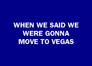 WHEN WE SAID WE

WERE GONNA
MOVE TO VEGAS