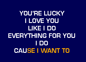 YOU'RE LUCKY
I LOVE YOU
LIKE I DO

EVERYTHING FOR YOU
I DO
CAUSE I WANT TO