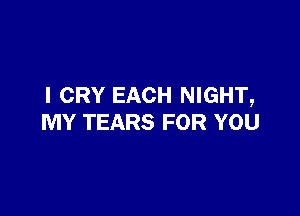 I CRY EACH NIGHT,

MY TEARS FOR YOU