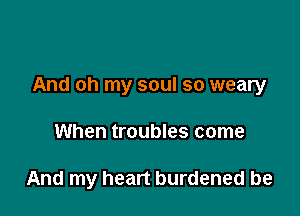 And oh my soul so weary

When troubles come

And my heart burdened be