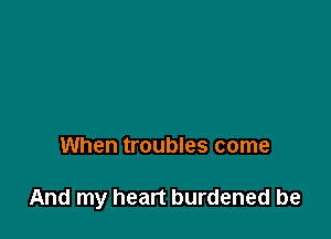 When troubles come

And my heart burdened be