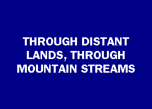 THROUGH DISTANT

LANDS, THROUGH
MOUNTAIN STREAMS