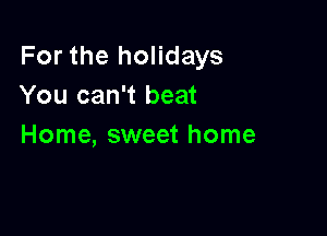 For the holidays
You can't beat

Home, sweet home