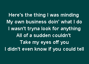 Here's the thing I was minding
My own business doin' what I do
I wasn't tryna look for anything
All of a sudden couldn't
Take my eyes off you
I didn't even know if you could tell