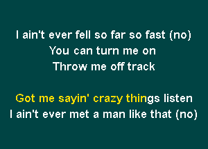 I ain't ever fell so far so fast (no)
You can turn me on
Throw me off track

Got me sayin' crazy things listen
I ain't ever met a man like that (no)