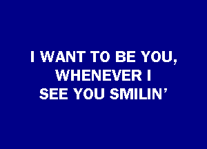 I WANT TO BE YOU,

WHENEVER I
SEE YOU SMILIW