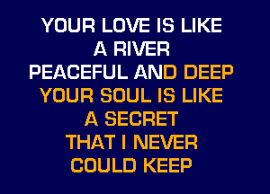 YOUR LOVE IS LIKE
A RIVER
PEACEFUL AND DEEP
YOUR SOUL IS LIKE
A SECRET
THAT I NEVER
COULD KEEP