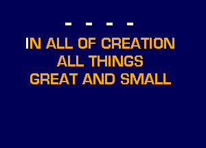IN ALL OF CREATION
ALL THINGS

GREAT AND SMALL