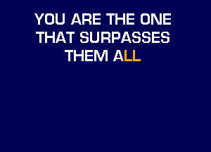 YOU ARE THE ONE
THAT SURPASSES
THEM ALL