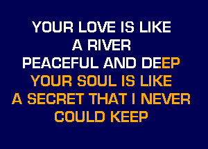 YOUR LOVE IS LIKE
A RIVER
PEACEFUL AND DEEP
YOUR SOUL IS LIKE
A SECRET THAT I NEVER
COULD KEEP
