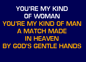 YOU'RE MY KIND
OF WOMAN
YOU'RE MY KIND OF MAN
A MATCH MADE
IN HEAVEN
BY GOD'S GENTLE HANDS