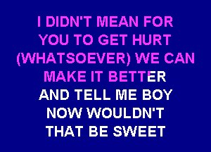 I DIDN'T MEAN FOR
YOU TO GET HURT
(WHATSOEVER) WE CAN
MAKE IT BETTER
AND TELL ME BOY
NOW WOULDN'T
THAT BE SWEET