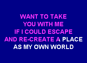 WANT TO TAKE
YOU WITH ME
IF I COULD ESCAPE
AND RE-CREATE A PLACE
AS MY OWN WORLD