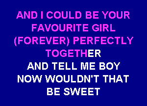 AND I COULD BE YOUR
FAVOURITE GIRL
(FOREVER) PERFECTLY
TOGETHER
AND TELL ME BOY
NOW WOULDN'T THAT
BE SWEET