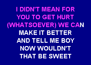 I DIDN'T MEAN FOR
YOU TO GET HURT
(WHATSOEVER) WE CAN
MAKE IT BETTER
AND TELL ME BOY
NOW WOULDN'T
THAT BE SWEET