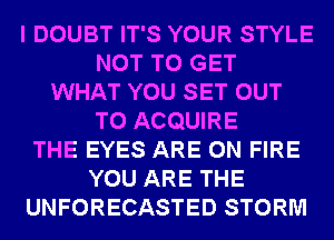 I DOUBT IT'S YOUR STYLE
NOT TO GET
WHAT YOU SET OUT
TO ACQUIRE
THE EYES ARE ON FIRE
YOU ARE THE
UNFORECASTED STORM