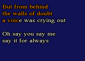 But from behind
the walls of doubt
a voice was crying out

Oh say you say me
say it for always